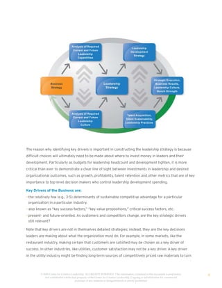 The reason why identifying key drivers is important in constructing the leadership strategy is because
difficult choices will ultimately need to be made about where to invest money in leaders and their
development. Particularly as budgets for leadership headcount and development tighten, it is more
critical than ever to demonstrate a clear line of sight between investments in leadership and desired
organizational outcomes, such as growth, profitability, talent retention and other metrics that are of key
importance to top-level decision makers who control leadership development spending.

Key Drivers of the Business are:
• the relatively few (e.g., 3-5) determinants of sustainable competitive advantage for a particular
  organization in a particular industry.
• also known as “key success factors,” “key value propositions,” critical success factors, etc.
• present- and future-oriented. As customers and competitors change, are the key strategic drivers
  still relevant?

Note that key drivers are not in themselves detailed strategies; instead, they are the key decisions
leaders are making about what the organization must do. For example, in some markets, like the
restaurant industry, making certain that customers are satisfied may be chosen as a key driver of
success. In other industries, like utilities, customer satisfaction may not be a key driver. A key driver
in the utility industry might be finding long-term sources of competitively priced raw materials to turn




         © 2009 Center for Creative Leadership. ALL RIGHTS RESERVED. T he information contained in this document is proprietary
            and confidential intellectual property of the Center for Creative Leadership. Copying or redistribution for commercial
                                                                                                                                     9
                                       purposes of any material or designelements is strictly prohibited
 
