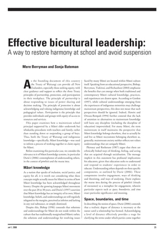 Effective bicultural leadership:
A way to restore harmony at school and avoid suspension
              Mere Berryman and Sonja Bateman




              A
                      s the founding document of this country               faced by many Mäori are located within Mäori culture
                      the Treaty of Waitangi can provide all New            itself. Speaking from an educational perspective, Bishop,
                      Zealanders, especially those seeking equity, with     Berryman, Tiakiwai, and Richardson (2003) emphasise
              clear guidance and support to reflect the three Treaty        the benefits that can emerge when both traditional and
              principles of partnership, protection, and participation      contemporary Mäori cultural knowledge, practices,
              in their workplace. The principle of partnership is           and experiences are drawn upon. According to Gordon
              about responding to issues of power sharing and               (1997), while cultural understandings emerging from
              decision making. The principle of protection is about         the experiences of indigenous minorities may challenge
              acknowledging and valuing indigenous knowledge and            mainstream perspectives, this does not mean that such
              pedagogical values. Participation is the principle that       perspectives should be ignored. Indeed, Howitt and
              provides individuals and groups with equity of access to      Owusu-Bempah (1994) further contend that the lack
              resources and services.                                       of attention to alternatives to mainstream knowledge
                 This paper examines how a mainstream school                will leave any discipline (including the discipline of
              principal supported by a Mäori elder undertook hui            education) impoverished. For many Mäori, the term
              whakatika procedures with teachers and family, rather         mainstream in itself maintains the perspective that
              than standing down or suspending a group of boys.             Mäori knowledge belongs elsewhere, that to actually be
              Thus, both the Treaty of Waitangi and indigenous              and live as Mäori necessitates belonging elsewhere as,
              knowledge—specifically, Mäori knowledge—was used              generally, mainstream society neither reflects nor values
              to inform a process of working together to claim equity       understandings that are uniquely Mäori.
              for Mäori.                                                       Phinney and Rotheram (1987) argue that there are
                 Before examining this particular case, we consider the     ethnically linked ways of thinking, feeling, and acting
              relevance to it of Mäori knowledge systems, in particular     that are acquired through socialisation. The message
              Durie’s (2006) contemplation of understanding others,         implicit in this statement has profound implications
              in the context of pöwhiri and the marae ätea.                 for educators, given that education seeks to understand
                                                                            and respond to students’ experiences in order to
              Mäori knowledge                                               educate. Understanding others depends on three specific
              As a nation that speaks of inclusion, social justice, and     components, as outlined by Durie (2006). These
              equity for all, it is worth our considering what these        components involve engagement, ways of thinking
              concepts might actually mean for Mäori in terms of how        and theorising, and ways of analysing. Durie explores
              Mäori knowledge has been acknowledged throughout              the marae ätea during the process of pöwhiri (rituals
              history. Despite the growing kaupapa Mäori movement           of encounter) as a metaphor for engagement, wherein
              over the past 20 to 30 years, and Durie’s (1997) assertion    particular aspects such as space, boundaries, and time
              that Mäori knowledge has an integrity of its own, Mäori       exact particular significance and meaning.
              knowledge, beliefs, and understandings are still regularly
              relegated to the margins, perceived as inferior and lacking   Space, boundaries, and time
              in any real substance, or simply dismissed.                   In describing the notion of space, Durie (2006) contends
                 Despite this, Bishop (1996) contends that solutions        that a realistic degree of distance is necessary at the
              and understandings for Mäori do not reside within the         outset until a relationship has formed. Acknowledging
              culture that has traditionally marginalised Mäori; rather,    a level of distance effectively provides a stage for
              the solutions and understandings for resolving issues         clarifying the terms under which parties come together


set 1, 2008                                                                                                                             25
 