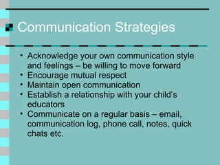Communication Strategies Acknowledge your own communication style and feelings – be willing to move forward Encourage mutual respect  Maintain open communication Establish a relationship with your child’s educators Communicate on a regular basis – email, communication log, phone call, notes, quick chats etc. 