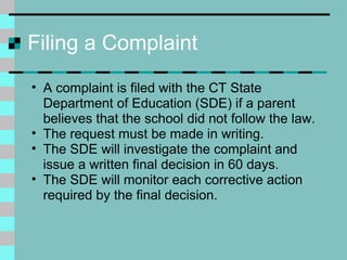 Filing a Complaint A complaint is filed with the CT State Department of Education (SDE) if a parent believes that the school did not follow the law.  The request must be made in writing. The SDE will investigate the complaint and issue a written final decision in 60 days.  The SDE will monitor each corrective action required by the final decision.  
