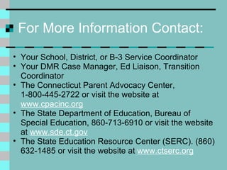 For More Information Contact: Your School, District, or B-3 Service Coordinator Your DMR Case Manager, Ed Liaison, Transition Coordinator The Connecticut Parent Advocacy Center, 1-800-445-2722 or visit the website at  www.cpacinc.org The State Department of Education, Bureau of Special Education, 860-713-6910 or visit the website at  www.sde.ct.gov The State Education Resource Center (SERC). (860) 632-1485 or visit the website at  www.ctserc.org 