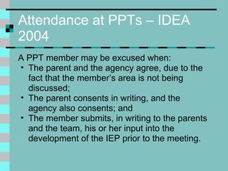 Attendance at PPTs – IDEA 2004 A PPT member may be excused when: The parent and the agency agree, due to the fact that the member’s area is not being discussed; The parent consents in writing, and the agency also consents; and The member submits, in writing to the parents and the team, his or her input into the development of the IEP prior to the meeting. 