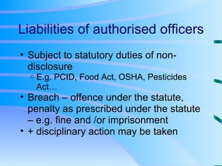 Liabilities of authorised officers Subject to statutory duties of non-disclosure E.g. PCID, Food Act, OSHA, Pesticides Act… Breach – offence under the statute, penalty as prescribed under the statute – e.g. fine and /or imprisonment + disciplinary action may be taken 