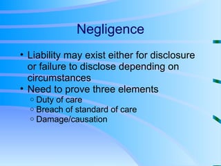 Negligence Liability may exist either for disclosure or failure to disclose depending on circumstances Need to prove three elements Duty of care Breach of standard of care Damage/causation 