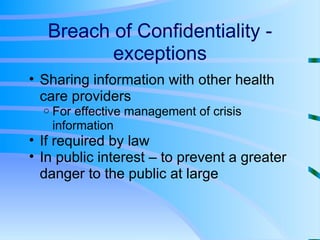 Breach of Confidentiality - exceptions Sharing information with other health care providers For effective management of crisis information If required by law In public interest – to prevent a greater danger to the public at large 