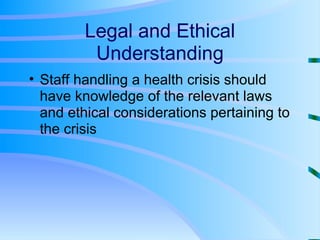 Legal and Ethical Understanding Staff handling a health crisis should have knowledge of the relevant laws and ethical considerations pertaining to the crisis 