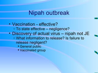 Nipah outbreak Vaccination - effective? To state effective – negligence? Discovery of actual virus – nipah not JE What information to release? Is failure to release negligent? General public Vaccinated group 
