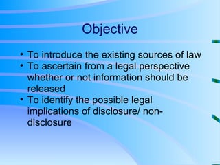 Objective To introduce the existing sources of law To ascertain from a legal perspective whether or not information should be released To identify the possible legal implications of disclosure/ non-disclosure 