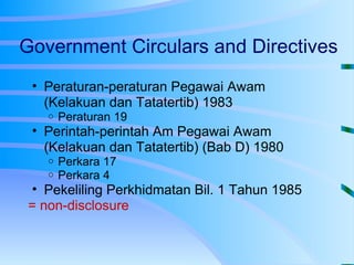 Government Circulars and Directives Peraturan-peraturan Pegawai Awam (Kelakuan dan Tatatertib) 1983 Peraturan 19 Perintah-perintah Am Pegawai Awam (Kelakuan dan Tatatertib) (Bab D) 1980 Perkara 17 Perkara 4 Pekeliling Perkhidmatan Bil. 1 Tahun 1985 = non-disclosure 
