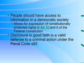People should have access to information in a democratic society Allows for expression of constitutionally protected rights in  Art 10  and 5 of the Federal Constitution Disclosure in good faith is a valid defense to a criminal action under the Penal Code s93 