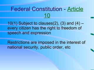 Federal Constitution -  Article 10 10(1) Subject to clauses(2), (3) and (4) – every citizen has the right to freedom of speech and expression Restrictions are imposed in the interest of national security, public order, etc 