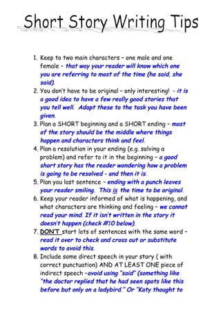 1. Keep to two main characters – one male and one
   female – that way your reader will know which one
   you are referring to most of the time (he said, she
   said).
2. You don’t have to be original – only interesting! - it is
   a good idea to have a few really good stories that
   you tell well. Adapt these to the task you have been
   given.
3. Plan a SHORT beginning and a SHORT ending – most
   of the story should be the middle where things
   happen and characters think and feel.
4. Plan a resolution in your ending (e.g. solving a
   problem) and refer to it in the beginning – a good
   short story has the reader wondering how a problem
   is going to be resolved - and then it is.
5. Plan you last sentence – ending with a punch leaves
   your reader smiling. This is the time to be original.
6. Keep your reader informed of what is happening, and
   what characters are thinking and feeling – we cannot
   read your mind. If it isn’t written in the story it
   doesn’t happen (check #10 below).
7. DON’T start lots of sentences with the same word –
   read it over to check and cross out or substitute
   words to avoid this.
8. Include some direct speech in your story ( with
   correct punctuation) AND AT LEAST ONE piece of
   indirect speech –avoid using “said” (something like
   “the doctor replied that he had seen spots like this
   before but only on a ladybird.” Or “Katy thought to
 