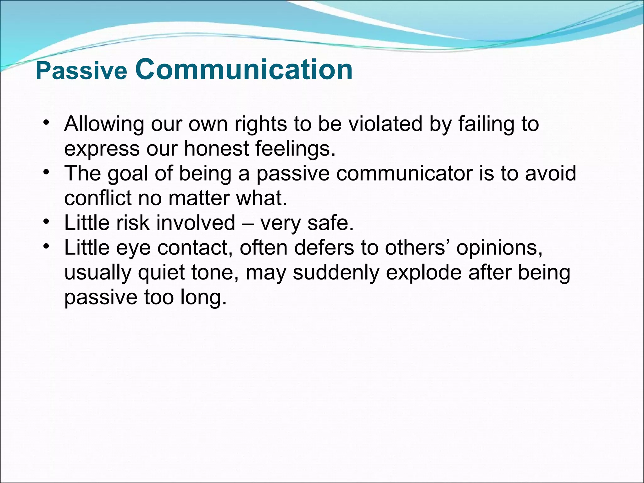 Passive  Communication Allowing our own rights to be violated by failing to express our honest feelings. The goal of being a passive communicator is to avoid conflict no matter what.  Little risk involved – very safe. Little eye contact, often defers to others’ opinions, usually quiet tone, may suddenly explode after being passive too long.  