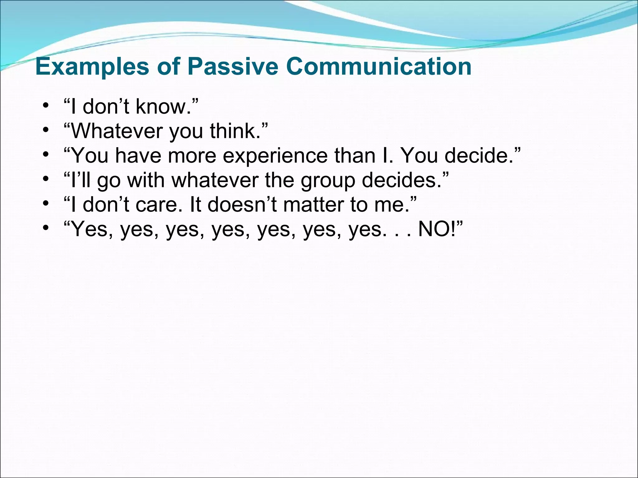 Examples of Passive Communication “ I don’t know.” “ Whatever you think.” “ You have more experience than I. You decide.” “ I’ll go with whatever the group decides.” “ I don’t care. It doesn’t matter to me.” “ Yes, yes, yes, yes, yes, yes, yes. . . NO!” 