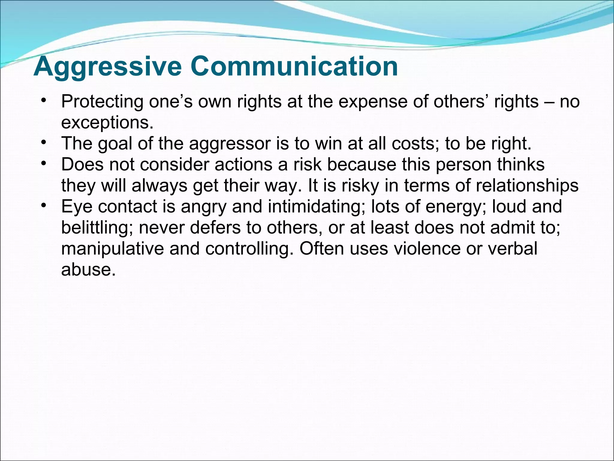 Aggressive Communication Protecting one’s own rights at the expense of others’ rights – no exceptions. The goal of the aggressor is to win at all costs; to be right.  Does not consider actions a risk because this person thinks they will always get their way. It is risky in terms of relationships Eye contact is angry and intimidating; lots of energy; loud and belittling; never defers to others, or at least does not admit to; manipulative and controlling. Often uses violence or verbal abuse. 