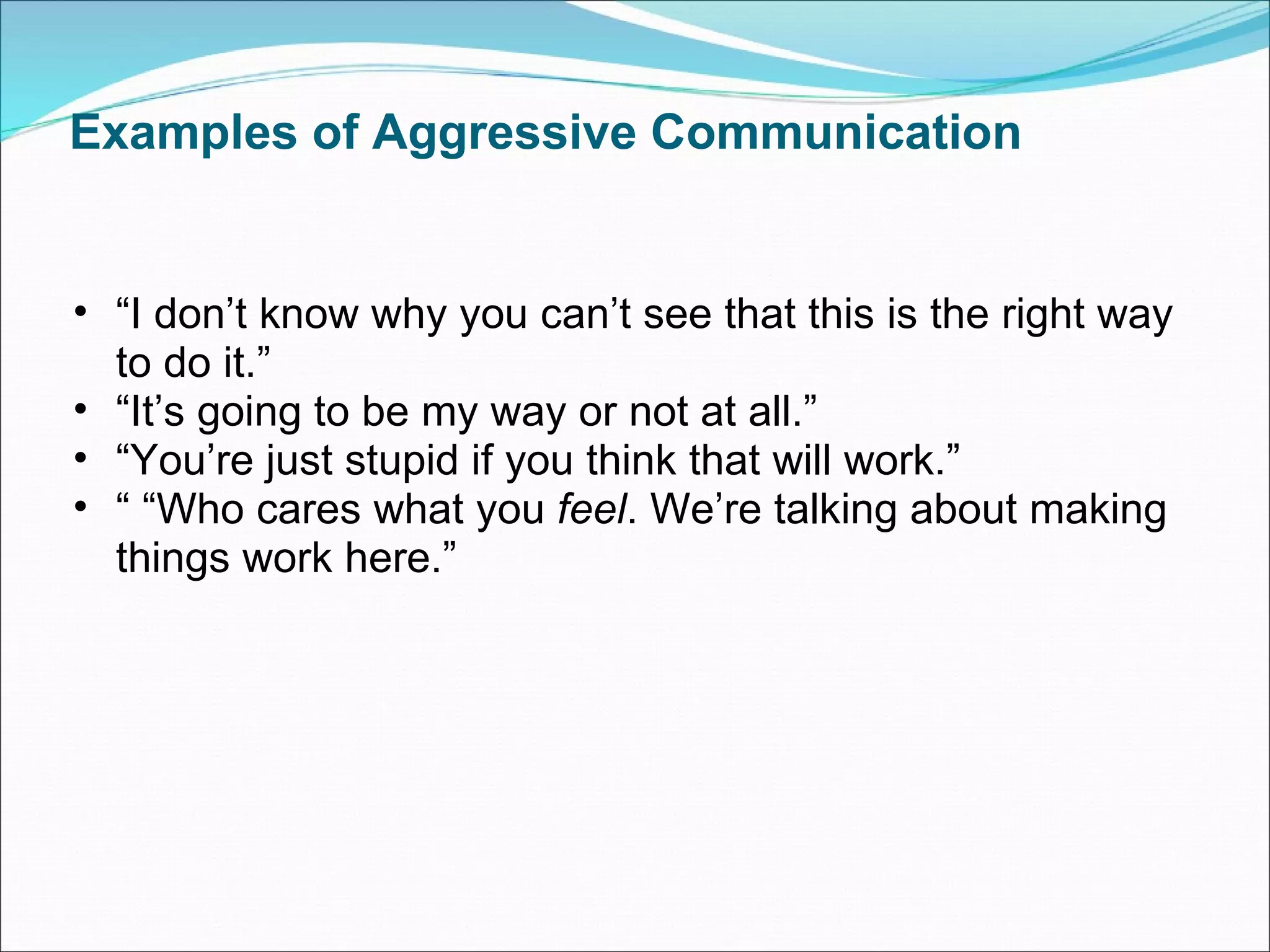 Examples of Aggressive Communication “ I don’t know why you can’t see that this is the right way to do it.” “ It’s going to be my way or not at all.” “ You’re just stupid if you think that will work.” “ “ Who cares what you  feel . We’re talking about making things work here.” 