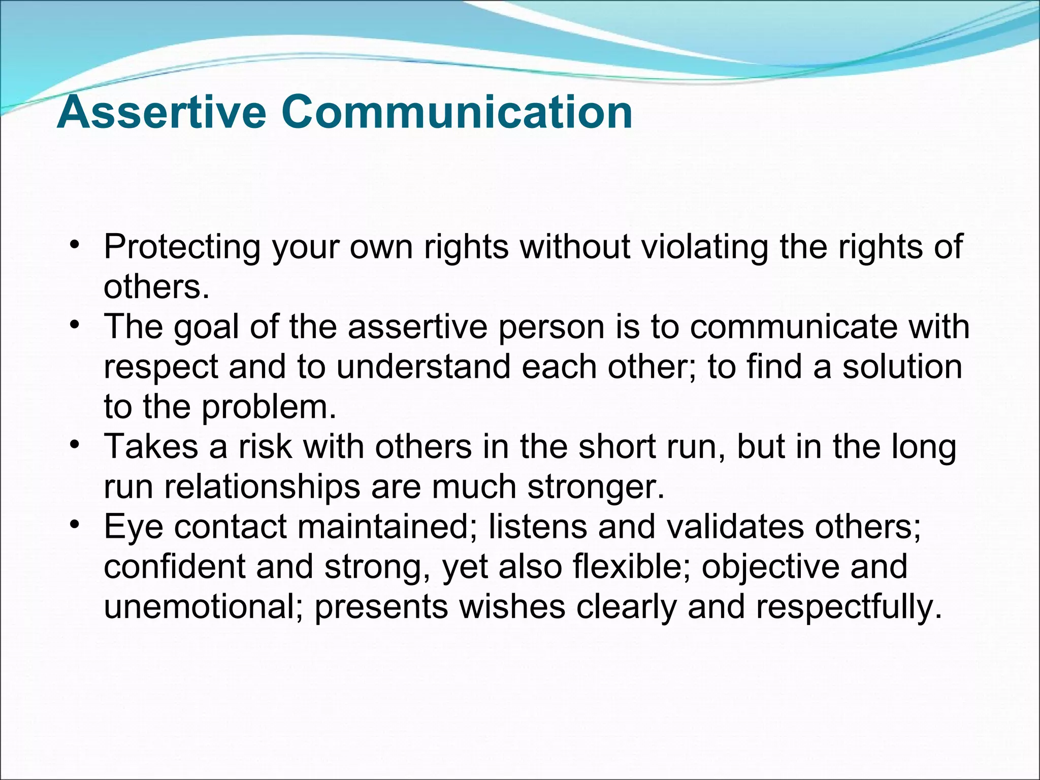 Assertive Communication Protecting your own rights without violating the rights of others.  The goal of the assertive person is to communicate with respect and to understand each other; to find a solution to the problem. Takes a risk with others in the short run, but in the long run relationships are much stronger. Eye contact maintained; listens and validates others; confident and strong, yet also flexible; objective and unemotional; presents wishes clearly and respectfully. 