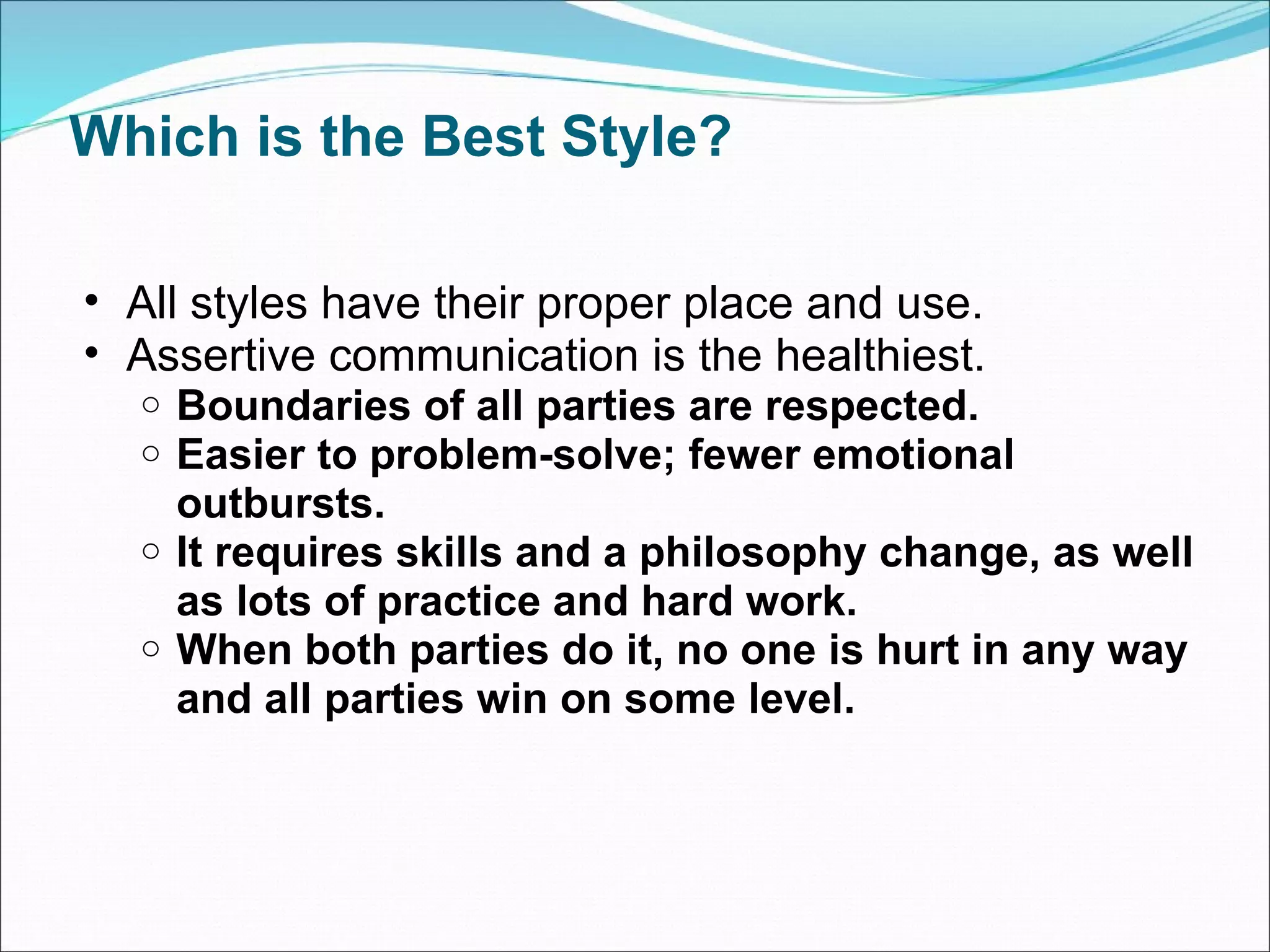 Which is the Best Style? All styles have their proper place and use. Assertive communication is the healthiest. Boundaries of all parties are respected. Easier to problem-solve; fewer emotional outbursts. It requires skills and a philosophy change, as well as lots of practice and hard work. When both parties do it, no one is hurt in any way and all parties win on some level. 