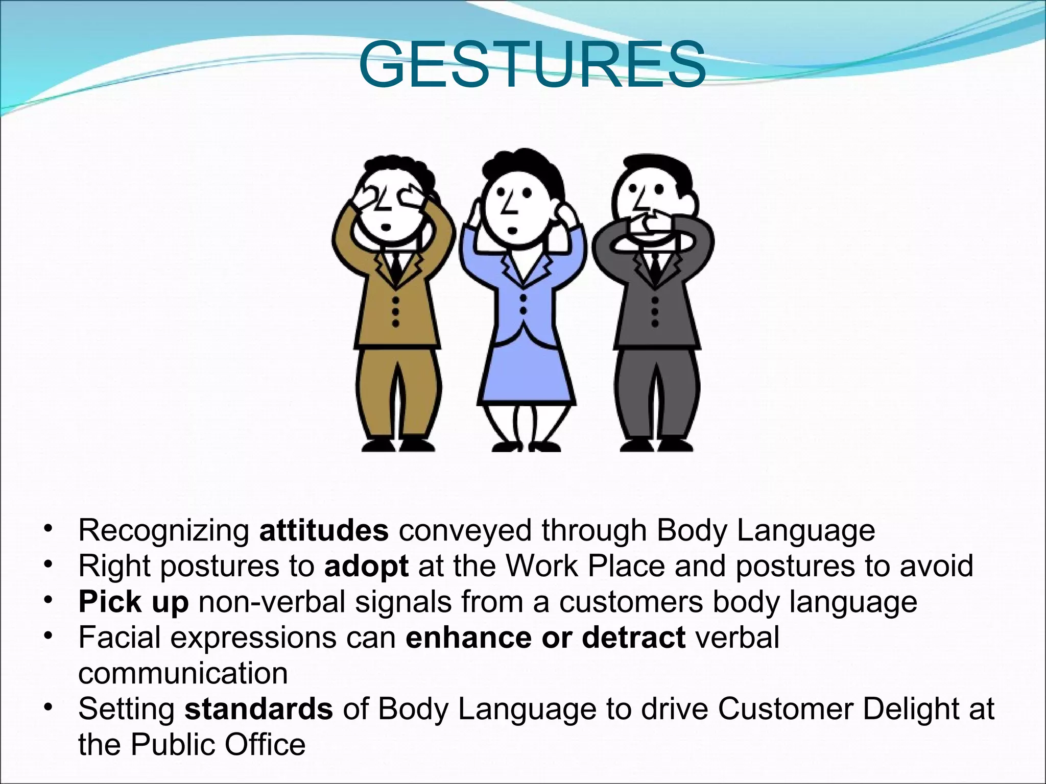 GESTURES Recognizing  attitudes  conveyed through Body Language Right postures to  adopt  at the Work Place and postures to avoid Pick up  non-verbal signals from a customers body language Facial expressions can  enhance or detract  verbal communication Setting  standards  of Body Language to drive Customer Delight at the Public Office  