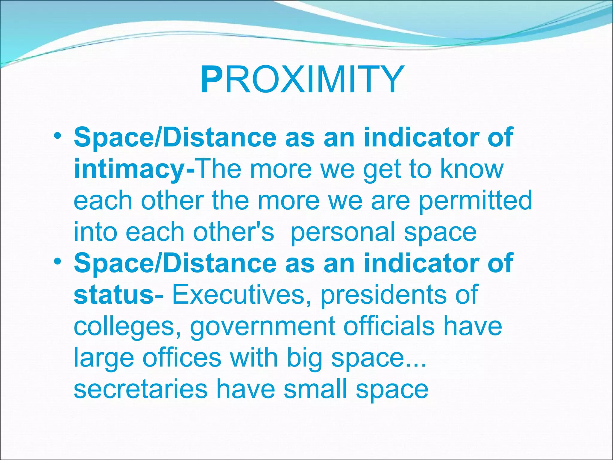 P ROXIMITY Space/Distance as an indicator of intimacy- The more we get to know each other the more we are permitted into each other's  personal space Space/Distance as an indicator of status - Executives, presidents of colleges, government officials have large offices with big space... secretaries have small space 