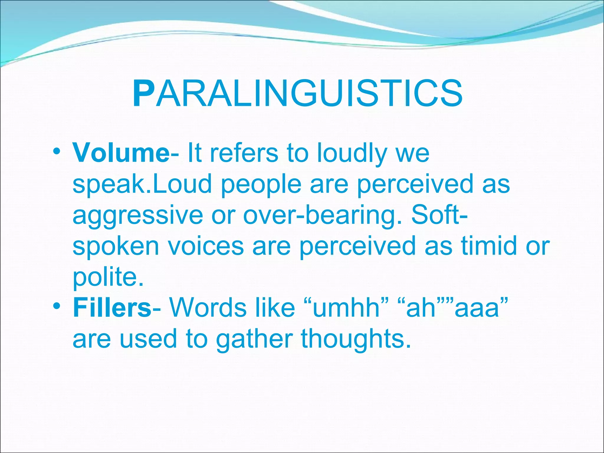 P ARALINGUISTICS Volume - It refers to loudly we speak.Loud people are perceived as aggressive or over-bearing. Soft-spoken voices are perceived as timid or polite. Fillers - Words like “umhh” “ah””aaa” are used to gather thoughts. 