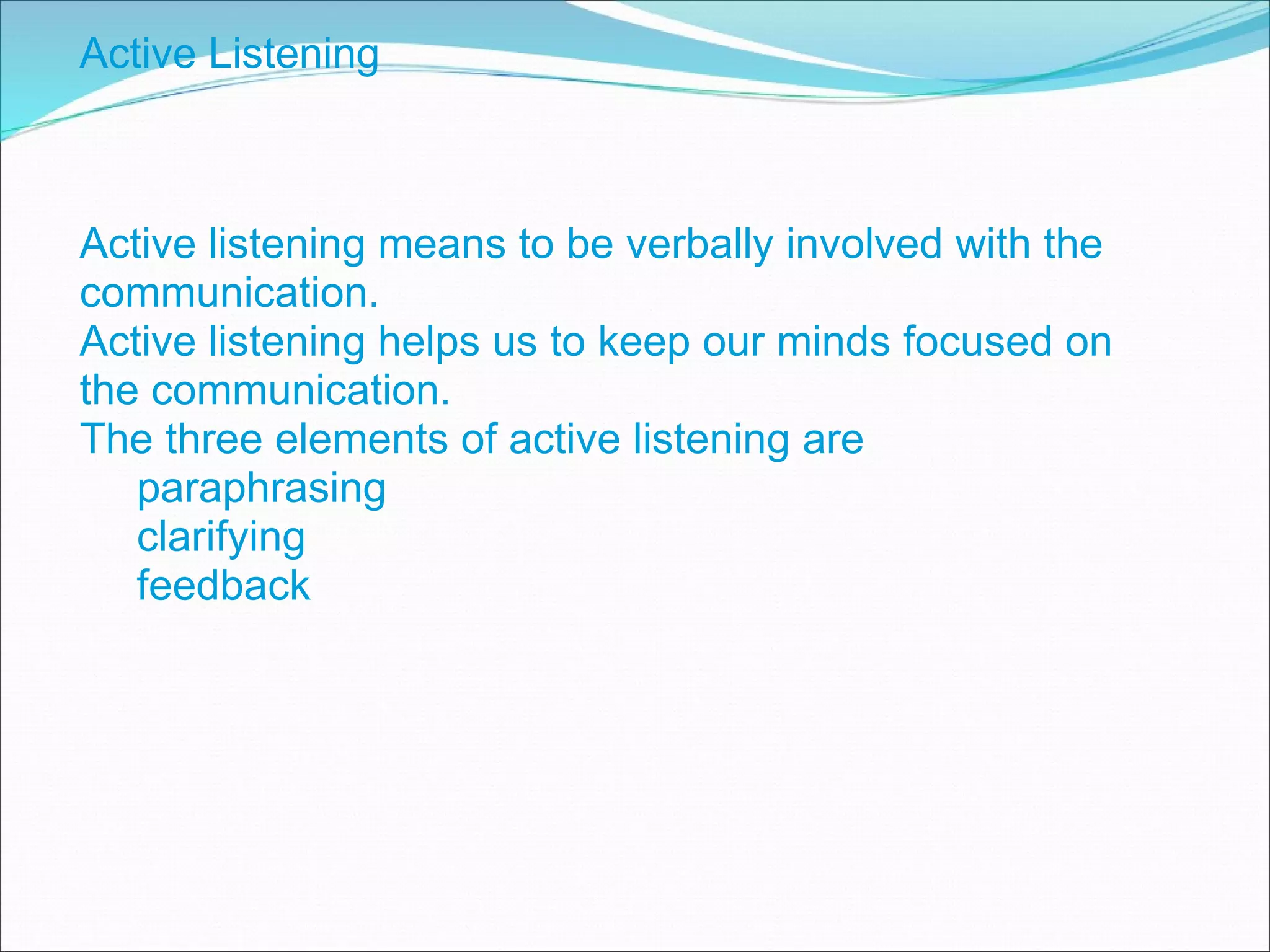 Active Listening Active listening means to be verbally involved with the communication. Active listening helps us to keep our minds focused on the communication. The three elements of active listening are paraphrasing clarifying feedback 