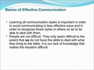 Basics of Effective Communication Learning all communication styles is important in order to avoid communicating in less effective ways  and  in order to recognize those styles in others so as to be able to deal with them. People are not difficult. They only seem difficult to the extent that  we  do not have the skills to deal with what they bring to the table. It is our lack of knowledge that makes the situation difficult. 