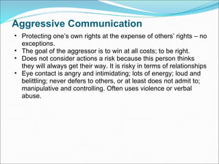 Aggressive Communication Protecting one’s own rights at the expense of others’ rights – no exceptions. The goal of the aggressor is to win at all costs; to be right.  Does not consider actions a risk because this person thinks they will always get their way. It is risky in terms of relationships Eye contact is angry and intimidating; lots of energy; loud and belittling; never defers to others, or at least does not admit to; manipulative and controlling. Often uses violence or verbal abuse. 