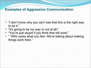 Examples of Aggressive Communication “ I don’t know why you can’t see that this is the right way to do it.” “ It’s going to be my way or not at all.” “ You’re just stupid if you think that will work.” “ “ Who cares what you  feel . We’re talking about making things work here.” 