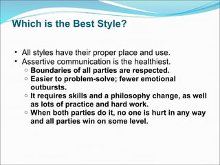 Which is the Best Style? All styles have their proper place and use. Assertive communication is the healthiest. Boundaries of all parties are respected. Easier to problem-solve; fewer emotional outbursts. It requires skills and a philosophy change, as well as lots of practice and hard work. When both parties do it, no one is hurt in any way and all parties win on some level. 