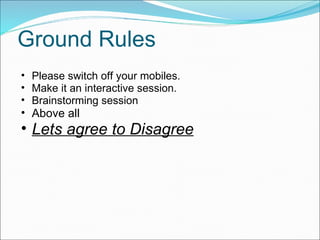 Ground Rules Please switch off your mobiles. Make it an interactive session. Brainstorming session Above all Lets agree to Disagree 