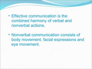 Effective communication is the combined harmony of verbal and nonverbal actions. Nonverbal communication consists of body movement, facial expressions and eye movement. 
