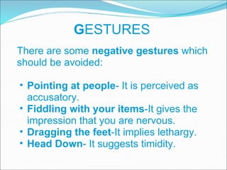 G ESTURES There are some  negative gestures  which should be avoided: Pointing at people - It is perceived as accusatory. Fiddling with your items -It gives the impression that you are nervous. Dragging the feet -It implies lethargy. Head Down - It suggests timidity. 