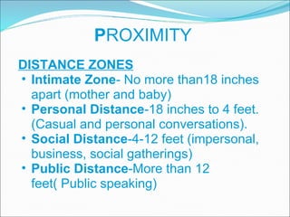 P ROXIMITY DISTANCE ZONES Intimate Zone - No more than18 inches apart (mother and baby) Personal Distance -18 inches to 4 feet. (Casual and personal conversations).  Social Distance -4-12 feet (impersonal, business, social gatherings) Public Distance -More than 12 feet( Public speaking) 