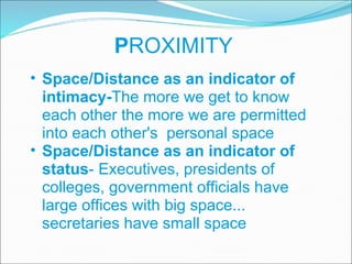 P ROXIMITY Space/Distance as an indicator of intimacy- The more we get to know each other the more we are permitted into each other's  personal space Space/Distance as an indicator of status - Executives, presidents of colleges, government officials have large offices with big space... secretaries have small space 