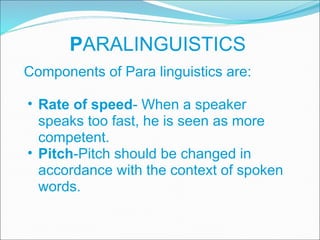 P ARALINGUISTICS Components of Para linguistics are: Rate of speed - When a speaker speaks too fast, he is seen as more competent.  Pitch -Pitch should be changed in accordance with the context of spoken words.  