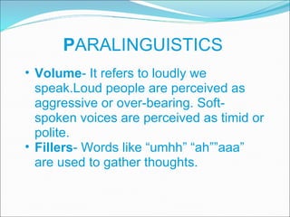 P ARALINGUISTICS Volume - It refers to loudly we speak.Loud people are perceived as aggressive or over-bearing. Soft-spoken voices are perceived as timid or polite. Fillers - Words like “umhh” “ah””aaa” are used to gather thoughts. 