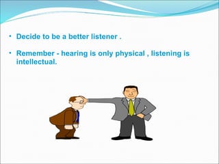 Decide to be a better listener . Remember - hearing is only physical , listening is intellectual.  