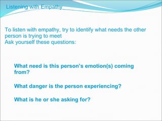 To listen with empathy, try to identify what needs the other person is trying to meet Ask yourself these questions: What is he or she asking for? What need is this person’s emotion(s) coming from? What danger is the person experiencing? Listening with Empathy 
