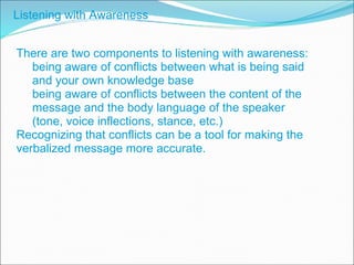 There are two components to listening with awareness: being aware of conflicts between what is being said and your own knowledge base being aware of conflicts between the content of the message and the body language of the speaker (tone, voice inflections, stance, etc.) Recognizing that conflicts can be a tool for making the verbalized message more accurate. Listening with Awareness 