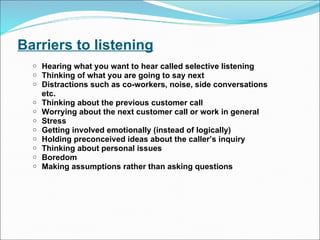 Barriers to listening Hearing what you want to hear called selective listening Thinking of what you are going to say next Distractions such as co-workers, noise, side conversations etc. Thinking about the previous customer call Worrying about the next customer call or work in general Stress Getting involved emotionally (instead of logically)  Holding preconceived ideas about the caller’s inquiry Thinking about personal issues Boredom Making assumptions rather than asking questions 