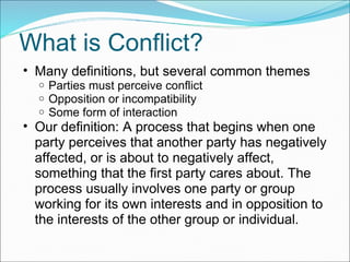 What is Conflict? Many definitions, but several common themes Parties must perceive conflict Opposition or incompatibility Some form of interaction Our definition: A process that begins when one party perceives that another party has negatively affected, or is about to negatively affect, something that the first party cares about. The process usually involves one party or group working for its own interests and in opposition to the interests of the other group or individual. 