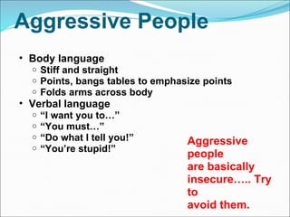 Aggressive People Body language  Stiff and straight  Points, bangs tables to emphasize points Folds arms across body  Verbal language “ I want you to…” “ You must…” “ Do what I tell you!” “ You’re stupid!” Aggressive people  are basically  insecure….. Try to avoid them. 