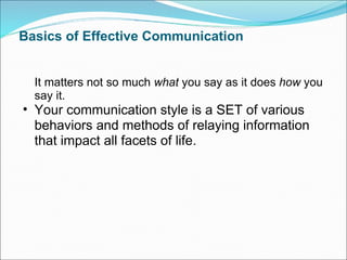 Basics of Effective Communication It matters not so much  what  you say as it does  how  you say it.  Your communication style is a SET of various behaviors and methods of relaying information that impact all facets of life.  