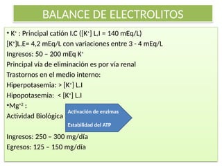 BALANCE DE ELECTROLITOS
• K+
: Principal catión I.C ([K+
] L.I = 140 mEq/L)
[K+
]L.E= 4,2 mEq/L con variaciones entre 3 - 4 mEq/L
Ingresos: 50 – 200 mEq K+
Principal vía de eliminación es por vía renal
Trastornos en el medio interno:
Hiperpotasemia: ˃ [K+
] L.I
Hipopotasemia: ˂ [K+
] L.I
•Mg+2
:
Actividad Biológica
Ingresos: 250 – 300 mg/día
Egresos: 125 – 150 mg/día
Activación de enzimas
Estabilidad del ATP
 