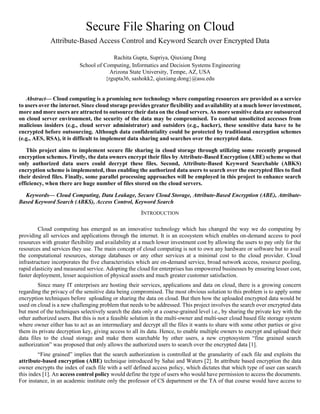 Secure File Sharing on Cloud
Attribute-Based Access Control and Keyword Search over Encrypted Data
Rachita Gupta, Supriya, Qiuxiang Dong
School of Computing, Informatics and Decision Systems Engineering
Arizona State University, Tempe, AZ, USA
{rgupta36, sashokk2, qiuxiang.dong}@asu.edu
Abstract— Cloud computing is a promising new technology where computing resources are provided as a service
to users over the internet. Since cloud storage provides greater flexibility and availability at a much lower investment,
more and more users are attracted to outsource their data on the cloud servers. As more sensitive data are outsourced
on cloud server environment, the security of the data may be compromised. To combat unsolicited accesses from
malicious insiders (e.g., cloud server administrator) and outsiders (e.g., hacker), these sensitive data have to be
encrypted before outsourcing. Although data confidentiality could be protected by traditional encryption schemes
(e.g., AES, RSA), it is difficult to implement data sharing and searches over the encrypted data.
This project aims to implement secure file sharing in cloud storage through utilizing some recently proposed
encryption schemes. Firstly, the data owners encrypt their files by Attribute-Based Encryption (ABE) scheme so that
only authorized data users could decrypt these files. Second, Attribute-Based Keyword Searchable (ABKS)
encryption scheme is implemented, thus enabling the authorized data users to search over the encrypted files to find
their desired files. Finally, some parallel processing approaches will be employed in this project to enhance search
efficiency, when there are huge number of files stored on the cloud servers.
Keywords— Cloud Computing, Data Leakage, Secure Cloud Storage, Attribute-Based Encryption (ABE), Attribute-
Based Keyword Search (ABKS), Access Control, Keyword Search
INTRODUCTION
Cloud computing has emerged as an innovative technology which has changed the way we do computing by
providing all services and applications through the internet. It is an ecosystem which enables on-demand access to pool
resources with greater flexibility and availability at a much lower investment cost by allowing the users to pay only for the
resources and services they use. The main concept of cloud computing is not to own any hardware or software but to avail
the computational resources, storage databases or any other services at a minimal cost to the cloud provider. Cloud
infrastructure incorporates the five characteristics which are on-demand service, broad network access, resource pooling,
rapid elasticity and measured service. Adopting the cloud for enterprises has empowered businesses by ensuring lesser cost,
faster deployment, lesser acquisition of physical assets and much greater customer satisfaction.
Since many IT enterprises are hosting their services, applications and data on cloud, there is a growing concern
regarding the privacy of the sensitive data being compromised. The most obvious solution to this problem is to apply some
encryption techniques before uploading or sharing the data on cloud. But then how the uploaded encrypted data would be
used on cloud is a new challenging problem that needs to be addressed. This project involves the search over encrypted data
but most of the techniques selectively search the data only at a coarse-grained level i.e., by sharing the private key with the
other authorized users. But this is not a feasible solution in the multi-owner and multi-user cloud based file storage system
where owner either has to act as an intermediary and decrypt all the files it wants to share with some other parties or give
them its private decryption key, giving access to all its data. Hence, to enable multiple owners to encrypt and upload their
data files to the cloud storage and make them searchable by other users, a new cryptosystem “fine grained search
authorization” was proposed that only allows the authorized users to search over the encrypted data [1].
“Fine grained” implies that the search authorization is controlled at the granularity of each file and exploits the
attribute-based encryption (ABE) technique introduced by Sahai and Waters [2]. In attribute based encryption the data
owner encrypts the index of each file with a self defined access policy, which dictates that which type of user can search
this index [1]. An access control policy would define the type of users who would have permission to access the documents.
For instance, in an academic institute only the professor of CS department or the TA of that course would have access to
 
