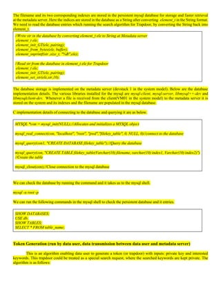 The filename and its two corresponding indexes are stored in the persistent mysql database for storage and faster retrieval
at the metadata server. Here the indices are stored in the database as a String after converting element_t in the String format.
We need to read the database entries which running the search algorithm for Trapdoor, by converting the String back into
element_t.
//Write str in the database by converting element_t ele to String at Metadata server
element_t ele;
element_init_GT(ele, pairing);
element_from_bytes(ele, buffer);
element_snprintf(str ,size_t, "%B",ele);
//Read str from the database in element_t ele for Trapdoor
element_t ele;
element_init_GT(ele, pairing);
element_set_str(ele,str,10);
The database storage is implemented on the metadata server (devstack 1 in the system model). Below are the database
implementation details. The various libraries installed for the mysql are mysql-client, mysql-server, libmysql++-dev and
libmysqlclient-dev. Whenever a file is received from the client(VM01 in the system model) to the metadata server it is
stored on the system and its indexes and the filename are populated in the mysql database.
C implementation details of connecting to the database and querying it are as below.
MYSQL *con = mysql_init(NULL);//Allocates and initializes a MYSQL object
mysql_real_connect(con, "localhost", "root", "pwd","filekey_table", 0, NULL, 0)//connect to the database
mysql_query(con1, "CREATE DATABASE filekey_table");//Query the database
mysql_query(con, "CREATE TABLE filekey_table(Varchar(10) filename, varchar(10) index1, Varchar(10) index2)")
//Create the table
mysql_close(con);//Close connection to the mysql database
We can check the database by running the command and it takes us to the mysql shell.
mysql -u root -p
We can run the following commands in the mysql shell to check the persistent database and it entries.
SHOW DATABASES;
USE db;
SHOW TABLES;
SELECT * FROM table_name;
Token Generation (run by data user, data transmission between data user and metadata server)
This is an algorithm enabling data user to generate a token (or trapdoor) with inputs: private key and interested
keywords. This trapdoor could be treated as a special search request, where the searched keywords are kept private. The
algorithm is as follows:
 
