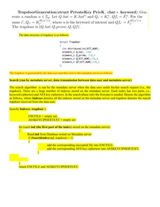 The data structure of trapdoor is as follows:
The trapdoor is generated by the data user and then sent to the metadata server as follows.
Search (run by metadata server, data transmission between data user and metadata server)
The search algorithm is run by the metadata server when the data user sends his/her search request (i.e., the
trapdoor). There are a large number of indexes stored on the metadata server. Each index has two parts, i.e.,
keyword ciphertext and AES key ciphertext. In the search phase only the first part is needed. Denote the algorithm
as follows, where Indexes denotes all the indexes stored on the metadata server and trapdoor denotes the search
trapdoor received from the data user.
Search( Indexes, trapdoor ):
ENCFILE = empty set;
AESKEYCIPHERTEXT = empty set;
for (each ind (the first part of the index) stored on the metadata server)
{
Read ind from Database stored on Metadata server
if (SearchIndex(ind, trapdoor) = 1)
{
add the corresponding encrypted file into ENCFILE;
add the corresponding AES key ciphertext into AESKEYCIPHERTEXT;
}
}
return ENCFILE and AESKEYCIPHERTEXT;
 