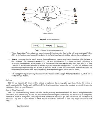Figure 1: System architecture
Figure 2: Storage format on metadata server
 Token Generation: When a data user wants to search his/her interested files, he/she will generate a search ToKen
(TK) for his/her interested keyword (e.g., kw) with his/her private key and send the token to the metadata server.
 Search: Upon receiving the search request, the metadata server runs the search algorithm of the ABKS scheme to
check whether a file contains the keyword (i.e., kw is included in some KL). On the one hand, randomness in
included in the ciphertexts, so the complexity of the search will be linear. On the other hand, there are a lot of files.
Therefore, it will be time-consuming to perform keyword search over encrypted data. To solve this problem, some
parallel computing technology will be used on metadata server. If some file(s) contain the interested keyword, the
metadata server will send back the corresponding ABE(K) and encrypted files to the data reader.
 File Decryption: Upon receiving the search results, the data reader decrypts ABE(K) and obtains K, which can be
used to decrypt the files.
Software
PBC [8] and OpenSSL [9] library will be utilized to implement the cryptographic algorithms. On the file system, to
search a particular file, Apache spark will be used. For the communication between the metadata server and the user, the
project uses client- server architecture.
Security Model (optional)
The TA is assumed to be fully trusted. The cloud servers (including the metadata server and the data storage servers) are
semi-honest, which means they will run the pre-defined algorithms or protocols honestly but they will try to find private
information based on background knowledge or other information they could get. The data readers are assumed to be
malicious. They want to access the files of which they are actually not authorized to read. They might collude with each
other.
Key Generation
 