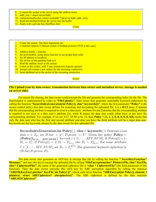 8. Connect the socket to the server using the address struct
9. addr_size = sizeof serverAddr;
10. connect(clientSocket, (struct sockaddr *) &serverAddr, addr_size);
11. Read the attributelistfrom the server into the buffer
12. Reply with a private key file(PKey.bin)
Client
1. Create the socket. The three arguments are
2. 1) Internet domain 2) Stream socket 3) Default protocol (TCP in this case)
3.
4. Address family = Internet
5. Set port number, using htons function to use proper byte order
6. Set IP address to localhost
7. Set all bits of the padding field to 0
8. Bind the address struct to the socket
9. Listen on the socket, with 5 max connection requests queued
10. Accept call creates a new socket for the incoming connection
11. Send attributeList to the socket of the incoming connection
Server
File Upload (run by data owner, transmission between data owner and metadata server, storage is needed
on server side)
For secure file sharing, the data owner could encrypt the file and generate the corresponding index for the file. The
functionality is implemented by codes in “FileUpload.c”. Data owner first generates searchable keyword ciphertexts by
calling the function “SecureIndexGeneration(int Policy[], char* keywords[])”, where the first parameter “Policy” is the
access control policy that data owner defines for searching and decrypting the uploaded file, it is a 0/1/2 array, 1 denotes
that the corresponding attribute is required to exist in a data users’ attribute list and 2 denotes that the corresponding attribute
is required to not exist in a data user’s attribute list, while 0 means the data user could either have or not have the
corresponding attribute. For example, if we set ATT_NUM to be 10, then Policy = [1, 1, 2, 0, 0, 0, 0, 0, 0,0] means that
only the data user who has the first and second attribute and does not have the third attribute will be a legal data user.
Keywords are the keywords chosen by the data owner for that uploaded file.
The data owner also generates an AES key to encrypt that file by calling the function “ SecretKeyGen(char*
filename) ” and uses this key to encrypt the uploaded file by calling “FileEncryption(char* PlaintextFile, char* KeyFile,
char* CiphertextFile)”, the name of the generated ciphertext file is “char * CiphertextFile” (the third parameter of this
function). Then the data owner encrypts this AES key by ABE encryption algorithm by calling the function
“ABEFileKeyEncrypt(char* KeyFile, int Policy[ ])”, which calls twice function “ABEEncrypt(int Policy[], element_t
plaintext, struct ABECiphertext* abeciphertext)”. The ABE ciphertext is defined by the data structure
“ABEAESCiphertext”.
 